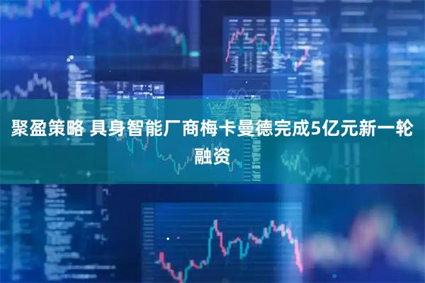 聚盈策略 具身智能厂商梅卡曼德完成5亿元新一轮融资