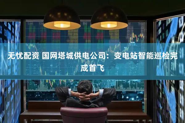 无忧配资 国网塔城供电公司：变电站智能巡检完成首飞
