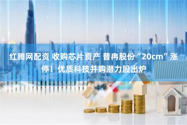 红腾网配资 收购芯片资产 普冉股份“20cm”涨停！优质科技并购潜力股出炉