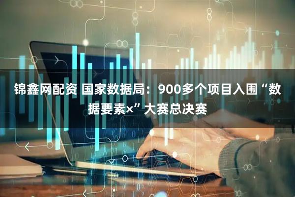 锦鑫网配资 国家数据局：900多个项目入围“数据要素×”大赛总决赛