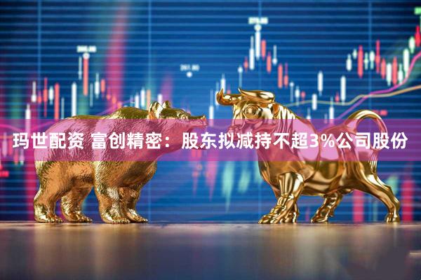 玛世配资 富创精密：股东拟减持不超3%公司股份