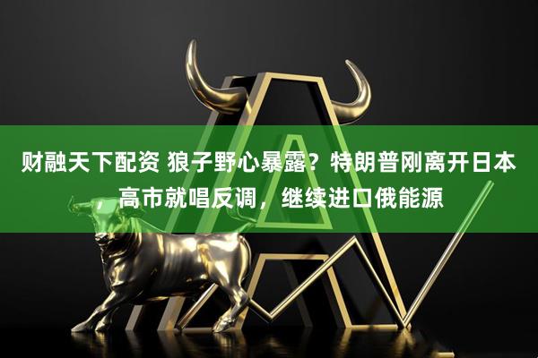 财融天下配资 狼子野心暴露？特朗普刚离开日本，高市就唱反调，继续进口俄能源